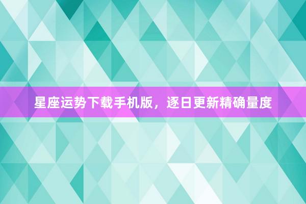 星座运势下载手机版，逐日更新精确量度