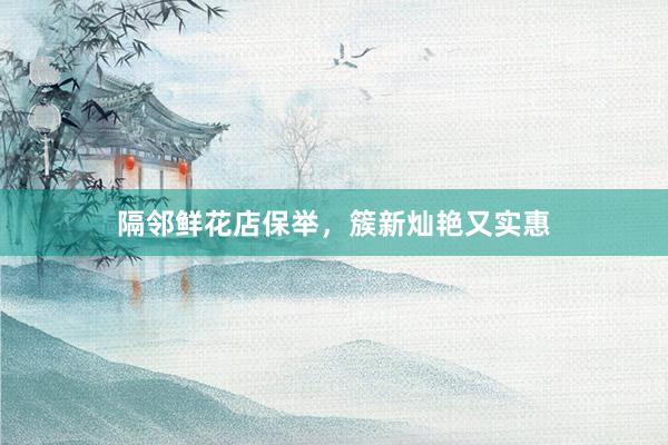 隔邻鲜花店保举，簇新灿艳又实惠